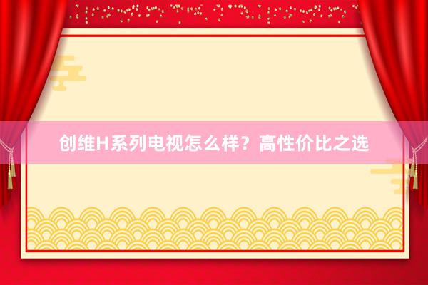 创维H系列电视怎么样？高性价比之选