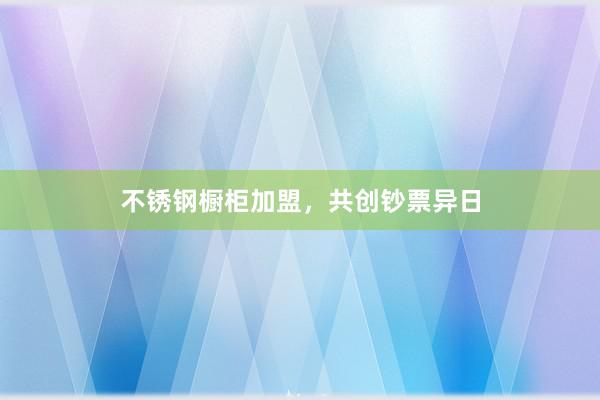 不锈钢橱柜加盟，共创钞票异日
