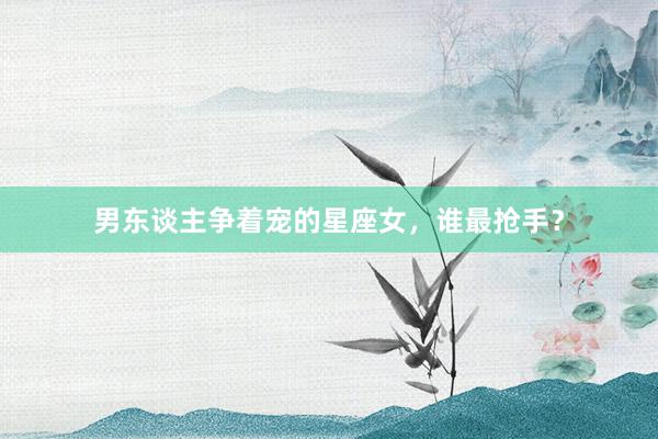 男东谈主争着宠的星座女，谁最抢手？